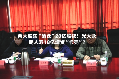 两大股东“清仓”20亿股权！光大永明人寿18亿增资“卡壳”？