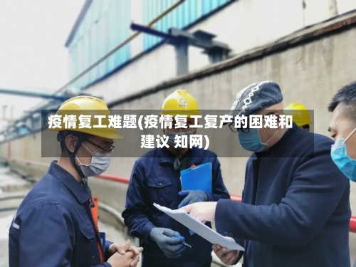 疫情复工难题(疫情复工复产的困难和建议 知网)