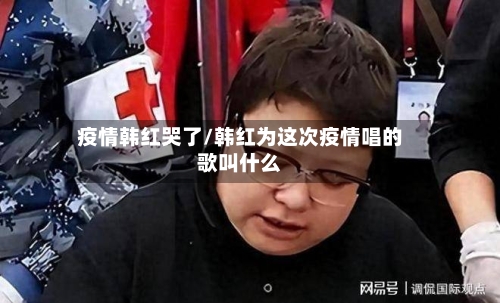 疫情韩红哭了/韩红为这次疫情唱的歌叫什么