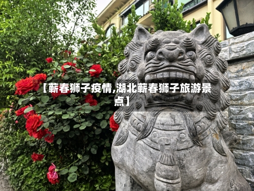 【蕲春狮子疫情,湖北蕲春狮子旅游景点】