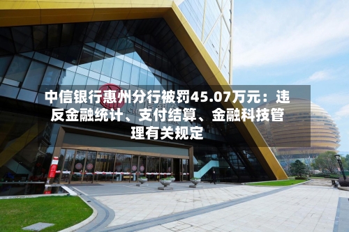 中信银行惠州分行被罚45.07万元：违反金融统计、支付结算、金融科技管理有关规定