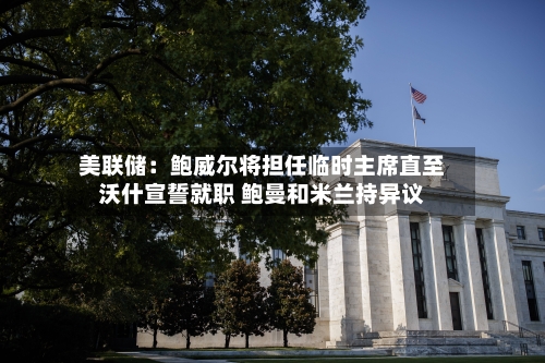美联储：鲍威尔将担任临时主席直至沃什宣誓就职 鲍曼和米兰持异议