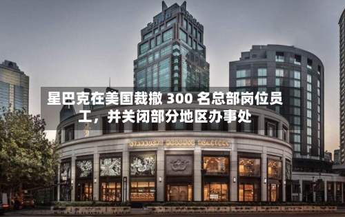 星巴克在美国裁撤 300 名总部岗位员工，并关闭部分地区办事处