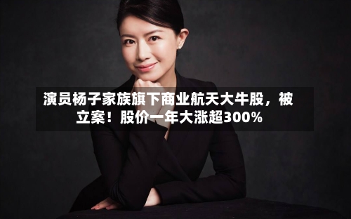 演员杨子家族旗下商业航天大牛股，被立案！股价一年大涨超300%
