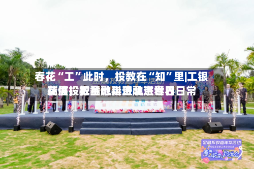 春花“工”此时，投教在“知”里|工银瑞信投教基地走进北京世界花展，把金融科普融进春日日常