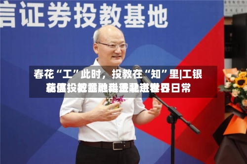 春花“工”此时，投教在“知”里|工银瑞信投教基地走进北京世界花展，把金融科普融进春日日常