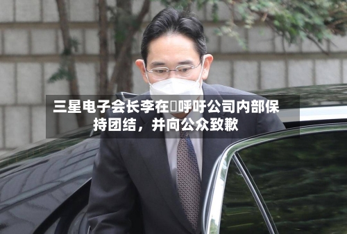 三星电子会长李在镕呼吁公司内部保持团结，并向公众致歉