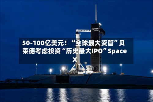 50-100亿美元！“全球最大资管”贝莱德考虑投资“历史最大IPO”Space X