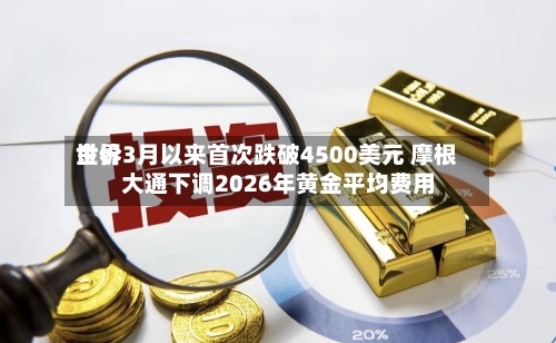 世界金价3月以来首次跌破4500美元 摩根大通下调2026年黄金平均费用