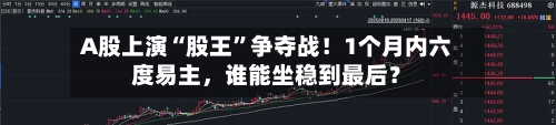 A股上演“股王”争夺战！1个月内六度易主，谁能坐稳到最后？