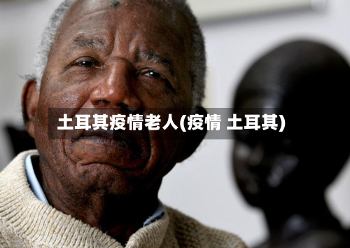 土耳其疫情老人(疫情 土耳其)