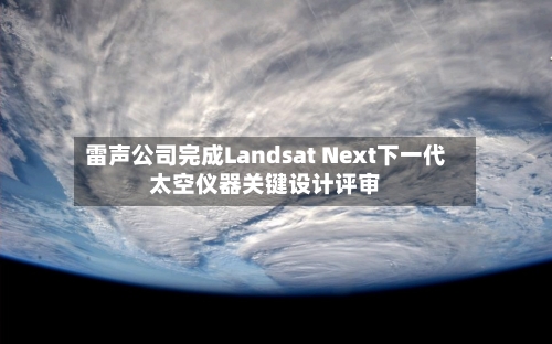 雷声公司完成Landsat Next下一代太空仪器关键设计评审