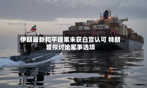 伊朗最新和平提案未获白宫认可 特朗普拟讨论军事选项
