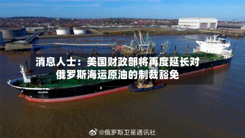 消息人士：美国财政部将再度延长对俄罗斯海运原油的制裁豁免