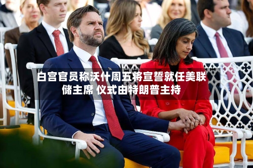 白宫官员称沃什周五将宣誓就任美联储主席 仪式由特朗普主持