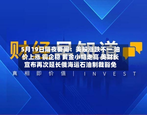 5月19日隔夜要闻：美股涨跌不一 油价上涨 铜企稳 黄金小幅走高 美财长宣布再次延长俄海运石油制裁豁免