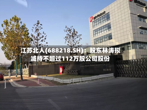 江苏北人(688218.SH)：股东林涛拟减持不超过112万股公司股份