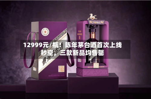 12999元/瓶！陈年茅台酒首次上线秒空，三款新品均售罄