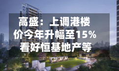 高盛：上调港楼价今年升幅至15% 看好恒基地产等