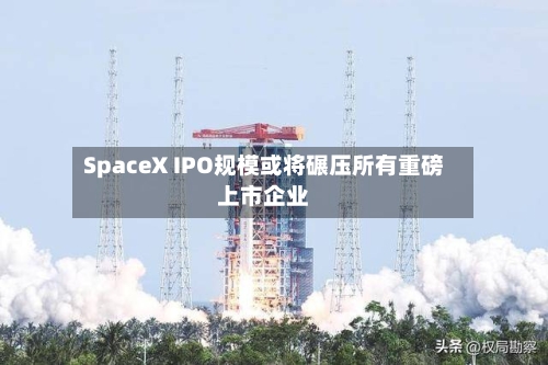 SpaceX IPO规模或将碾压所有重磅上市企业