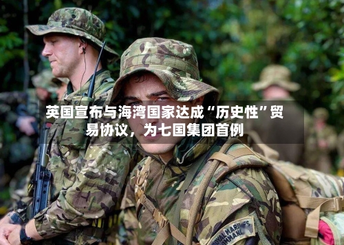 英国宣布与海湾国家达成“历史性”贸易协议，为七国集团首例