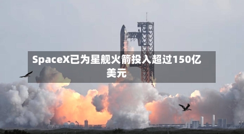 SpaceX已为星舰火箭投入超过150亿美元