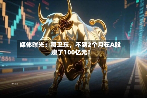 媒体曝光：葛卫东，不到2个月在A股赚了100亿元！
