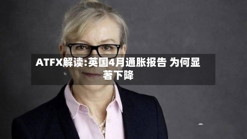 ATFX解读:英国4月通胀报告 为何显著下降