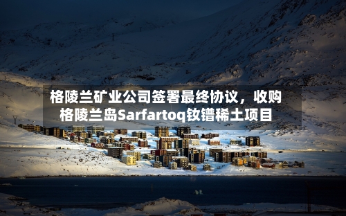 格陵兰矿业公司签署最终协议，收购格陵兰岛Sarfartoq钕镨稀土项目