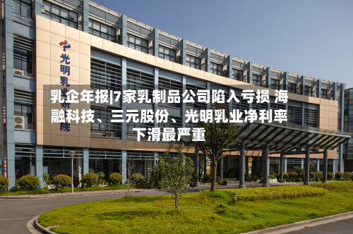 乳企年报|7家乳制品公司陷入亏损 海融科技、三元股份、光明乳业净利率下滑最严重
