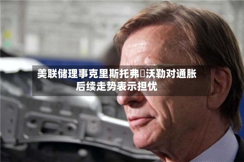 美联储理事克里斯托弗・沃勒对通胀后续走势表示担忧
