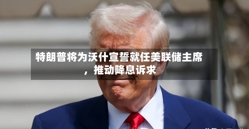 特朗普将为沃什宣誓就任美联储主席，推动降息诉求