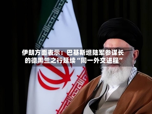 伊朗方面表示：巴基斯坦陆军参谋长的德黑兰之行延续“同一外交进程”