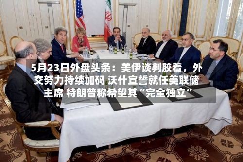 5月23日外盘头条：美伊谈判胶着，外交努力持续加码 沃什宣誓就任美联储主席 特朗普称希望其“完全独立”