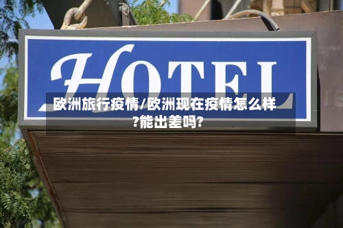 欧洲旅行疫情/欧洲现在疫情怎么样?能出差吗?