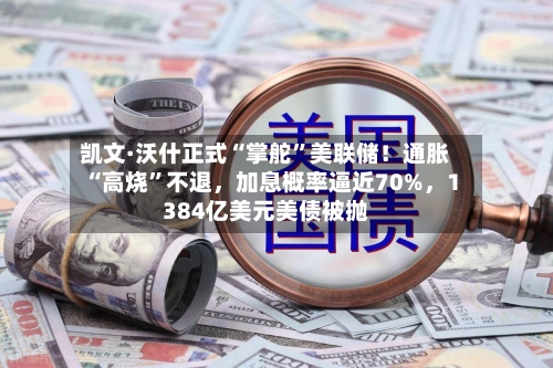 凯文·沃什正式“掌舵”美联储！通胀“高烧”不退，加息概率逼近70%，1384亿美元美债被抛