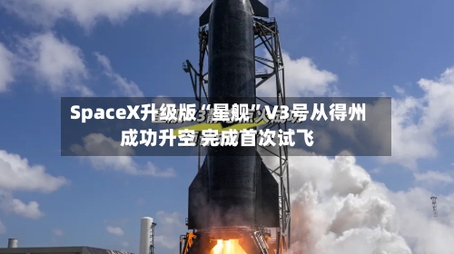 SpaceX升级版“星舰”V3号从得州成功升空 完成首次试飞