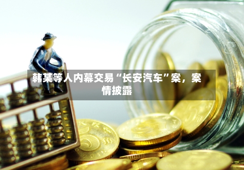 韩某等人内幕交易“长安汽车”案，案情披露