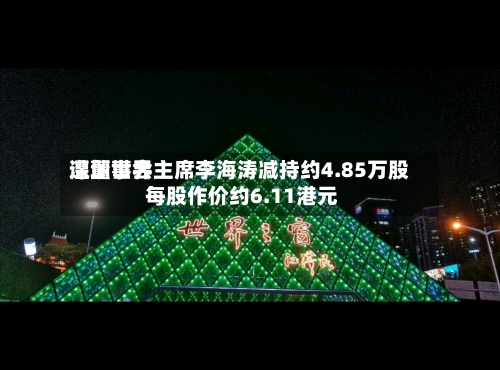 深圳世界遭董事会主席李海涛减持约4.85万股 每股作价约6.11港元