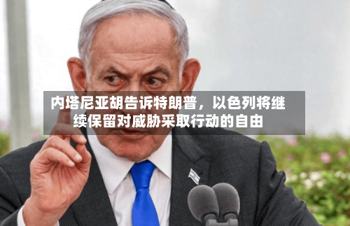 内塔尼亚胡告诉特朗普，以色列将继续保留对威胁采取行动的自由