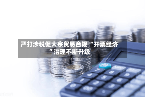 严打涉税促大宗贸易合规 “开票经济”治理不断升级