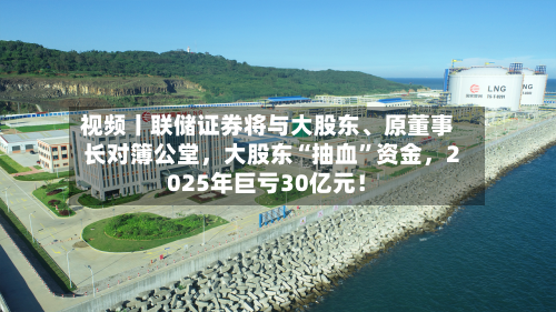 视频丨联储证券将与大股东、原董事长对簿公堂，大股东“抽血”资金，2025年巨亏30亿元！