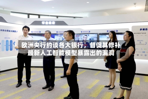 欧洲央行约谈各大银行，督促其修补最新人工智能模型暴露出的漏洞