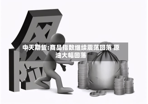 中天期货:商品指数继续震荡回落 原油大幅回落