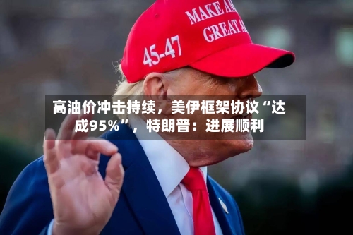 高油价冲击持续，美伊框架协议“达成95%”，特朗普：进展顺利