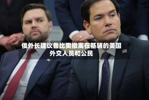 俄外长建议鲁比奥撤离在基辅的美国外交人员和公民
