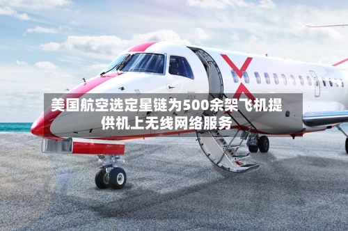 美国航空选定星链为500余架飞机提供机上无线网络服务