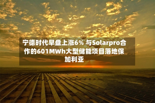 宁德时代早盘上涨6% 与Solarpro合作的601MWh大型储能项目落地保加利亚