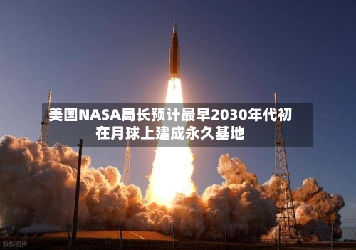 美国NASA局长预计最早2030年代初在月球上建成永久基地