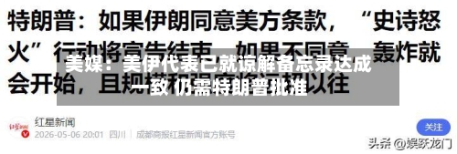 美媒：美伊代表已就谅解备忘录达成一致 仍需特朗普批准
